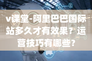 v课堂-阿里巴巴国际站多久才有效果？运营技巧有哪些？