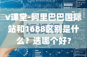 v课堂-阿里巴巴国际站和1688区别是什么？选哪个好？