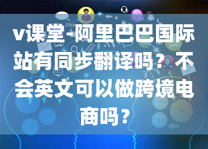 v课堂-阿里巴巴国际站有同步翻译吗？不会英文可以做跨境电商吗？