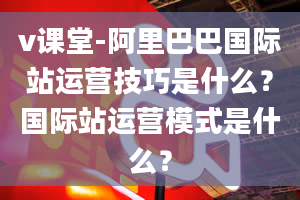 v课堂-阿里巴巴国际站运营技巧是什么？国际站运营模式是什么？