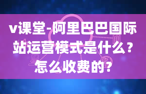 v课堂-阿里巴巴国际站运营模式是什么？怎么收费的？