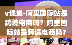 v课堂-阿里国际站是跨境电商吗？阿里国际站是跨境电商吗？