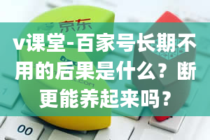 v课堂-百家号长期不用的后果是什么？断更能养起来吗？