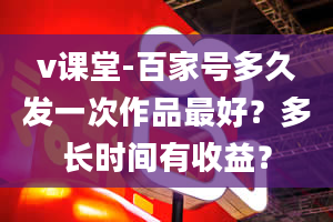 v课堂-百家号多久发一次作品最好？多长时间有收益？