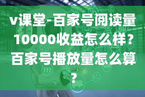 v课堂-百家号阅读量10000收益怎么样？百家号播放量怎么算？