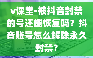 v课堂-被抖音封禁的号还能恢复吗？抖音账号怎么解除永久封禁？