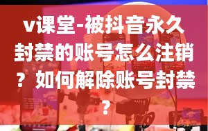 v课堂-被抖音永久封禁的账号怎么注销？如何解除账号封禁？