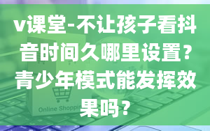 v课堂-不让孩子看抖音时间久哪里设置？青少年模式能发挥效果吗？