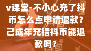 v课堂-不小心充了抖币怎么点申请退款？己成年充错抖币能退款吗？