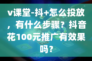 v课堂-抖+怎么投放，有什么步骤？抖音花100元推广有效果吗？