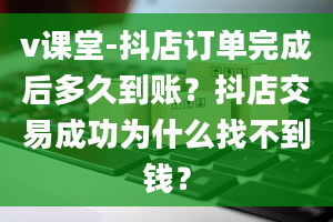 v课堂-抖店订单完成后多久到账？抖店交易成功为什么找不到钱？