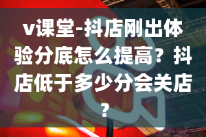 v课堂-抖店刚出体验分底怎么提高？抖店低于多少分会关店？