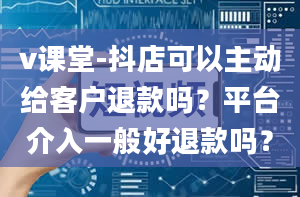 v课堂-抖店可以主动给客户退款吗？平台介入一般好退款吗？