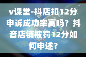 v课堂-抖店扣12分申诉成功率高吗？抖音店铺被罚12分如何申述？