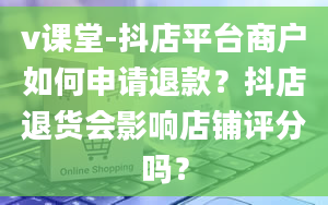 v课堂-抖店平台商户如何申请退款？抖店退货会影响店铺评分吗？