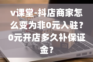 v课堂-抖店商家怎么变为非0元入驻？0元开店多久补保证金？