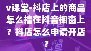 v课堂-抖店上的商品怎么挂在抖音橱窗上？抖店怎么申请开店？