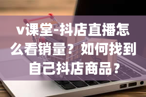 v课堂-抖店直播怎么看销量？如何找到自己抖店商品？