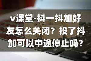 v课堂-抖一抖加好友怎么关闭？投了抖加可以中途停止吗？