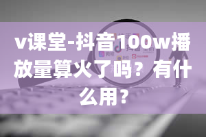 v课堂-抖音100w播放量算火了吗？有什么用？