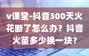 v课堂-抖音300天火花断了怎么办？抖音火苗多少换一块？