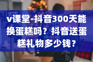 v课堂-抖音300天能换蛋糕吗？抖音送蛋糕礼物多少钱？