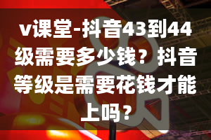 v课堂-抖音43到44级需要多少钱？抖音等级是需要花钱才能上吗？