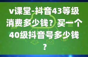 v课堂-抖音43等级消费多少钱？买一个40级抖音号多少钱？