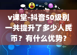 v课堂-抖音50级别一共提升了多少人民币？有什么优势？