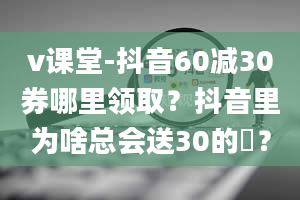 v课堂-抖音60减30券哪里领取？抖音里为啥总会送30的劵？