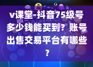 v课堂-抖音75级号多少钱能买到？账号出售交易平台有哪些？