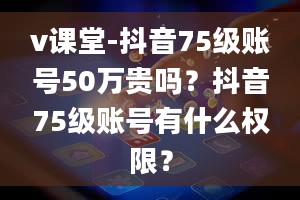 v课堂-抖音75级账号50万贵吗？抖音75级账号有什么权限？