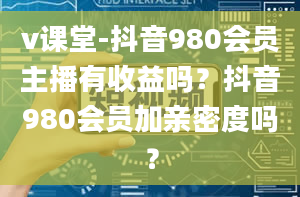 v课堂-抖音980会员主播有收益吗？抖音980会员加亲密度吗？