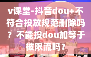 v课堂-抖音dou+不符合投放规范删除吗？不能投dou加等于被限流吗？