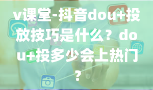 v课堂-抖音dou+投放技巧是什么？dou+投多少会上热门？