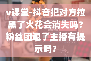 v课堂-抖音把对方拉黑了火花会消失吗？粉丝团退了主播有提示吗？