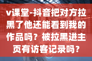 v课堂-抖音把对方拉黑了他还能看到我的作品吗？被拉黑进主页有访客记录吗？