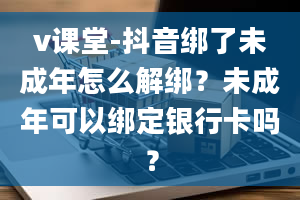 v课堂-抖音绑了未成年怎么解绑？未成年可以绑定银行卡吗？