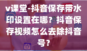 v课堂-抖音保存带水印设置在哪？抖音保存视频怎么去除抖音号？