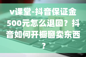 v课堂-抖音保证金500元怎么退回？抖音如何开橱窗卖东西？