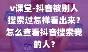 v课堂-抖音被别人搜索过怎样看出来？怎么查看抖音搜索我的人？