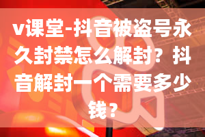 v课堂-抖音被盗号永久封禁怎么解封？抖音解封一个需要多少钱？