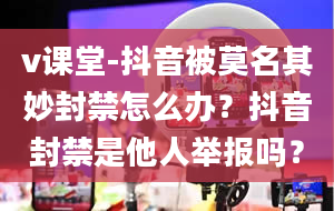 v课堂-抖音被莫名其妙封禁怎么办？抖音封禁是他人举报吗？