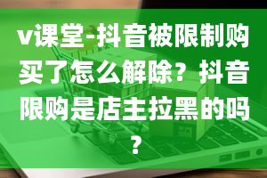 v课堂-抖音被限制购买了怎么解除？抖音限购是店主拉黑的吗？