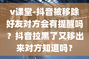 v课堂-抖音被移除好友对方会有提醒吗？抖音拉黑了又移出来对方知道吗？