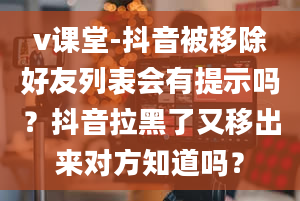 v课堂-抖音被移除好友列表会有提示吗？抖音拉黑了又移出来对方知道吗？