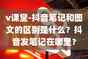 v课堂-抖音笔记和图文的区别是什么？抖音发笔记在哪里？