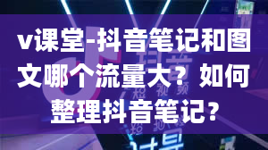 v课堂-抖音笔记和图文哪个流量大？如何整理抖音笔记？