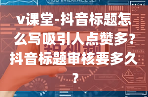 v课堂-抖音标题怎么写吸引人点赞多？抖音标题审核要多久？