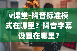 v课堂-抖音标准模式在哪里？抖音字幕设置在哪里？